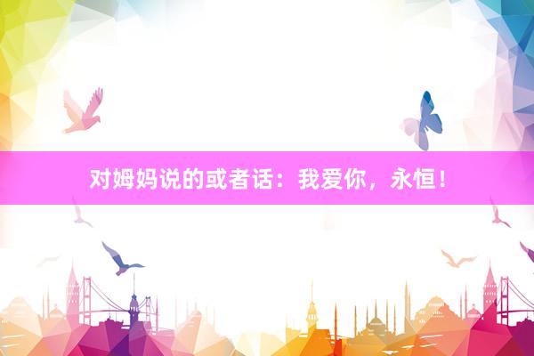 对姆妈说的或者话：我爱你，永恒！