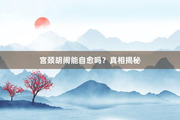 宫颈胡闹能自愈吗？真相揭秘