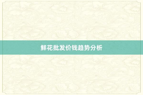 鲜花批发价钱趋势分析