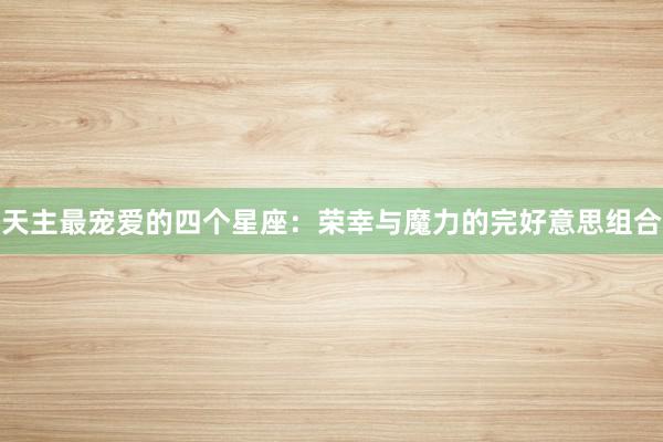 天主最宠爱的四个星座：荣幸与魔力的完好意思组合