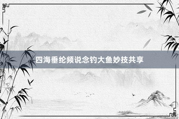 四海垂纶频说念钓大鱼妙技共享