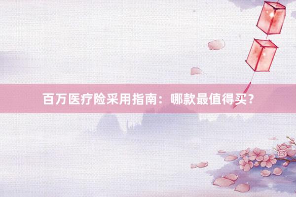 百万医疗险采用指南：哪款最值得买？